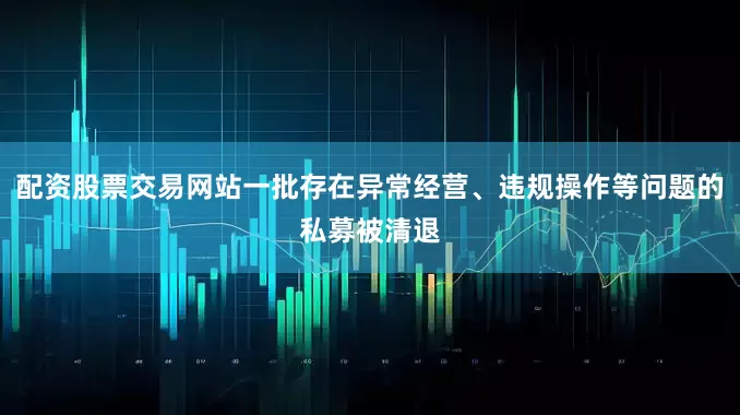 配资股票交易网站一批存在异常经营、违规操作等问题的私募被清退