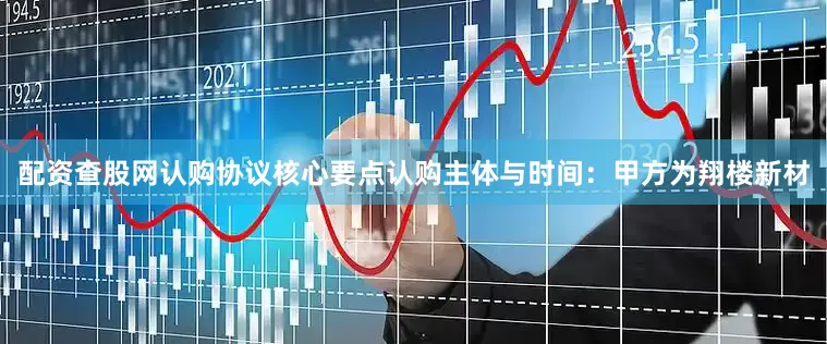 配资查股网认购协议核心要点认购主体与时间：甲方为翔楼新材