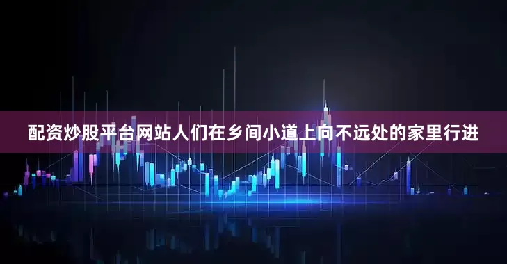 配资炒股平台网站人们在乡间小道上向不远处的家里行进